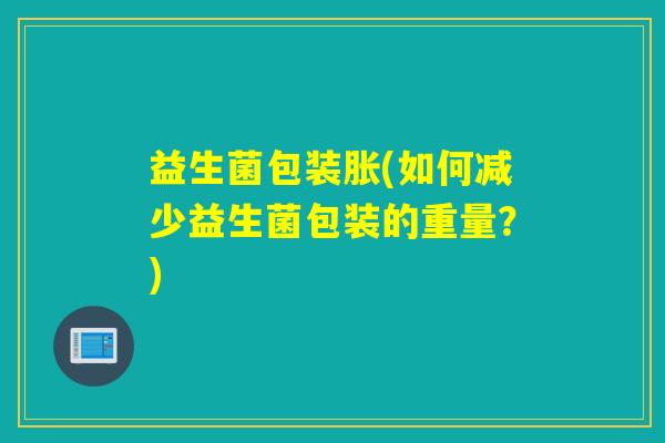 益生菌包装胀(如何减少益生菌包装的重量?) 益生菌包装胀(如何减少益生菌包装的重量?)