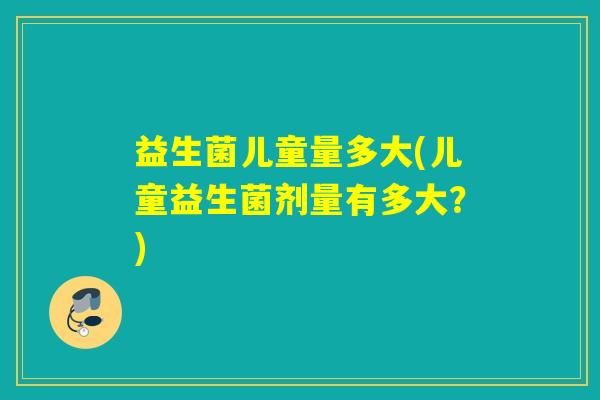 益生菌儿童量多大(儿童益生菌剂量有多大？)