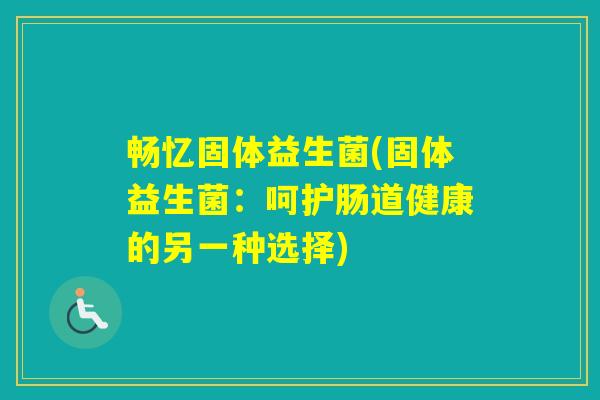 畅忆固体益生菌(固体益生菌:呵护肠道健康的另一种选择) 畅忆固体益生菌(固体益生菌:呵护肠道健康的另一种选择)