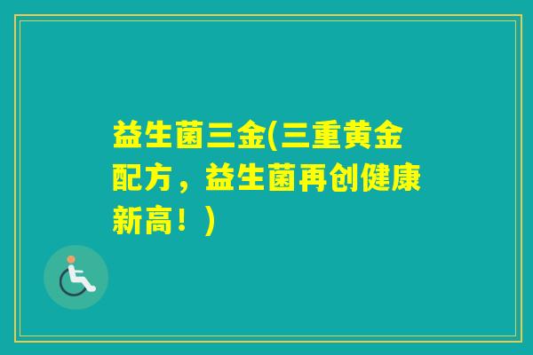 益生菌三金(三重黄金配方,益生菌再创健康新高!) 益生菌三金(三重黄金配方,益生菌再创健康新高!)