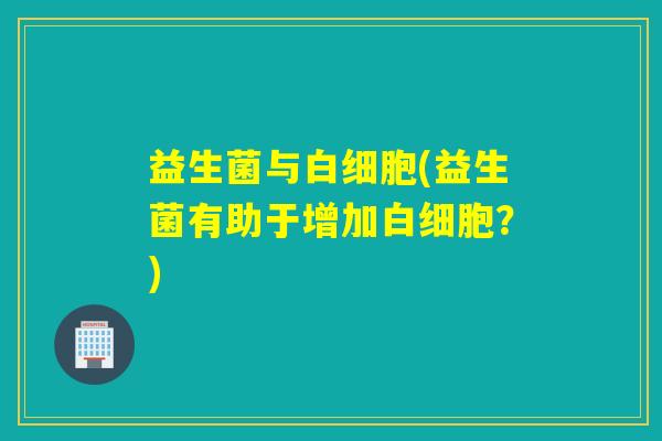 益生菌与(益生菌有助于增加?) 益生菌与(益生菌有助于增加?)