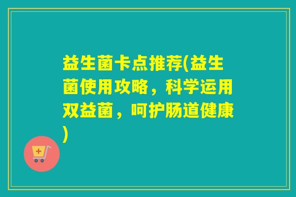 益生菌卡点推荐(益生菌使用攻略,科学运用双益菌,呵护肠道健康) 益生菌卡点推荐(益生菌使用攻略,科学运用双益菌,呵护肠道健康)
