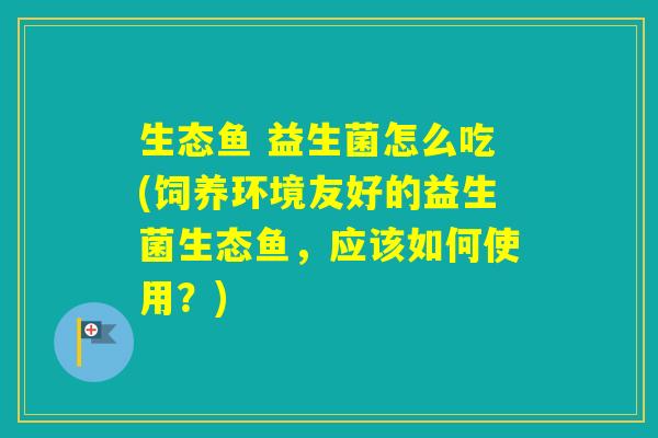 生态鱼 益生菌怎么吃(饲养环境友好的益生菌生态鱼，应该如何使用？)