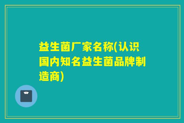 益生菌厂家名称(认识国内知名益生菌品牌制造商) 益生菌厂家名称(认识国内知名益生菌品牌制造商)