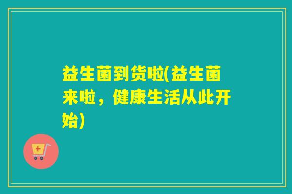 益生菌到货啦(益生菌来啦,健康生活从此开始) 益生菌到货啦(益生菌来啦,健康生活从此开始)