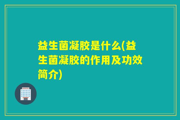 益生菌凝胶是什么(益生菌凝胶的作用及功效简介)