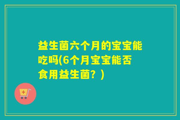 益生菌六个月的宝宝能吃吗(6个月宝宝能否食用益生菌?) 益生菌六个月的宝宝能吃吗(6个月宝宝能否食用益生菌?)