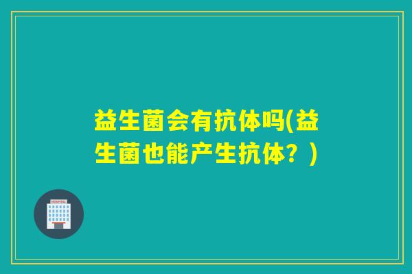 益生菌会有抗体吗(益生菌也能产生抗体?) 益生菌会有抗体吗(益生菌也能产生抗体?)