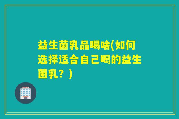 益生菌乳品喝啥(如何选择适合自己喝的益生菌乳？)
