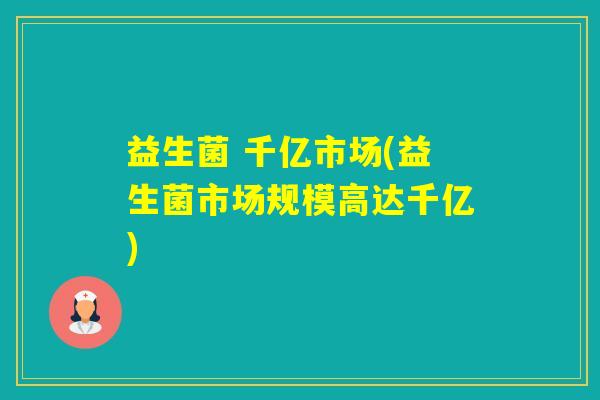 益生菌 千亿市场(益生菌市场规模高达千亿) 益生菌 千亿市场(益生菌市场规模高达千亿)