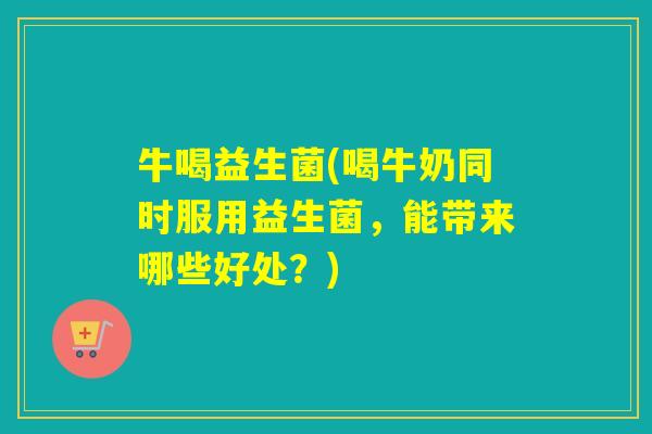 牛喝益生菌(喝牛奶同时服用益生菌，能带来哪些好处？)