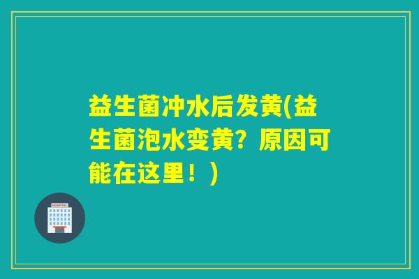 益生菌冲水后发黄(益生菌泡水变黄?原因可能在这里!) 益生菌冲水后发黄(益生菌泡水变黄?原因可能在这里!)