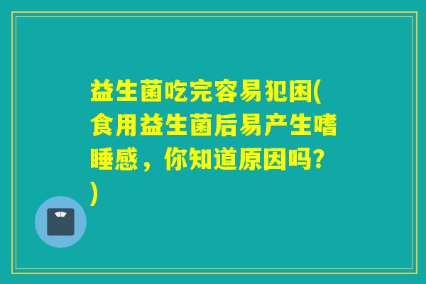 益生菌吃完容易犯困(食用益生菌后易产生嗜睡感，你知道原因吗？)