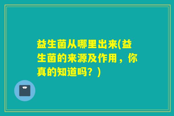 益生菌从哪里出来(益生菌的来源及作用，你真的知道吗？)