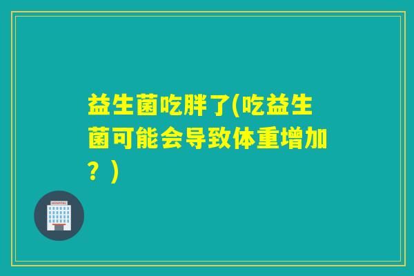 益生菌吃胖了(吃益生菌可能会导致体重增加?) 益生菌吃胖了(吃益生菌可能会导致体重增加?)
