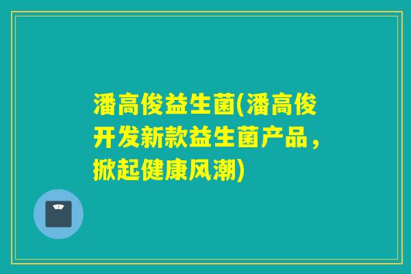 潘高俊益生菌(潘高俊开发新款益生菌产品,掀起健康风潮) 潘高俊益生菌(潘高俊开发新款益生菌产品,掀起健康风潮)
