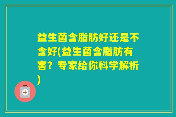 益生菌含脂肪好还是不含好(益生菌含脂肪有害？专家给你科学解析)