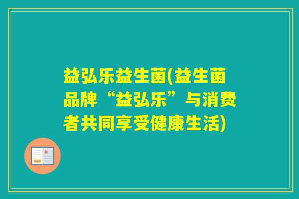 益弘乐益生菌(益生菌品牌“益弘乐”与消费者共同享受健康生活) 益弘乐益生菌(益生菌品牌“益弘乐”与消费者共同享受健康生活)
