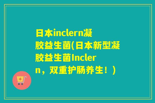 日本inclern凝胶益生菌(日本新型凝胶益生菌Inclern,双重护肠养生!) 日本inclern凝胶益生菌(日本新型凝胶益生菌Inclern,双重护肠养生!)