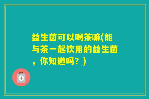 益生菌可以喝茶嘛(能与茶一起饮用的益生菌,你知道吗?) 益生菌可以喝茶嘛(能与茶一起饮用的益生菌,你知道吗?)