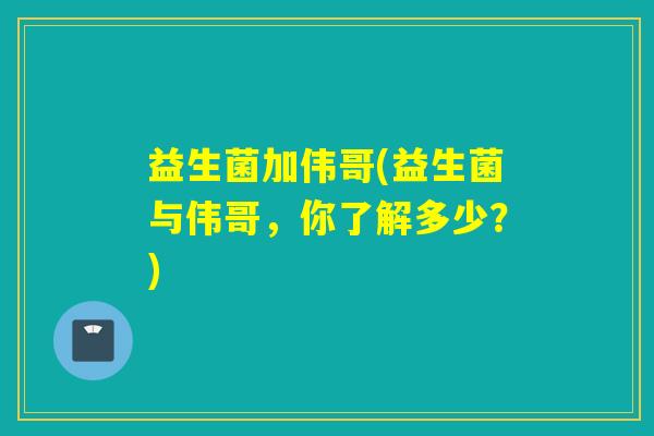 益生菌加伟哥(益生菌与伟哥，你了解多少？)