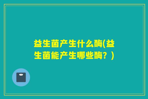 益生菌产生什么酶(益生菌能产生哪些酶？)