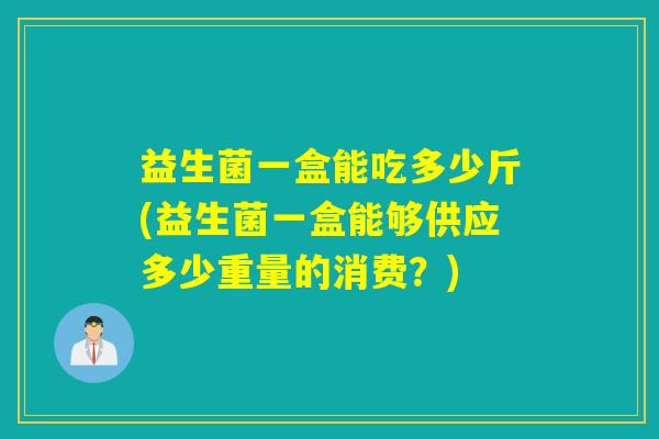 益生菌一盒能吃多少斤(益生菌一盒能够供应多少重量的消费？)