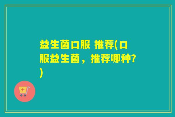 益生菌口服 推荐(口服益生菌，推荐哪种？)