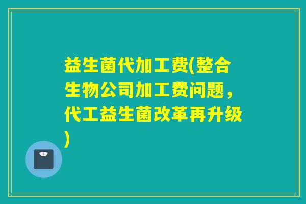 益生菌代加工费(整合生物公司加工费问题，代工益生菌改革再升级)