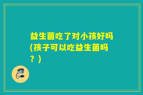 益生菌吃了对小孩好吗(孩子可以吃益生菌吗？)