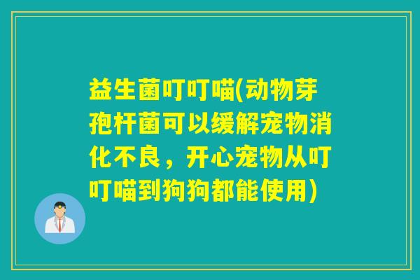 益生菌叮叮喵(动物芽孢杆菌可以缓解宠物，开心宠物从叮叮喵到狗狗都能使用)