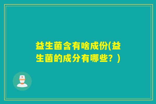 益生菌含有啥成份(益生菌的成分有哪些?) 益生菌含有啥成份(益生菌的成分有哪些?)