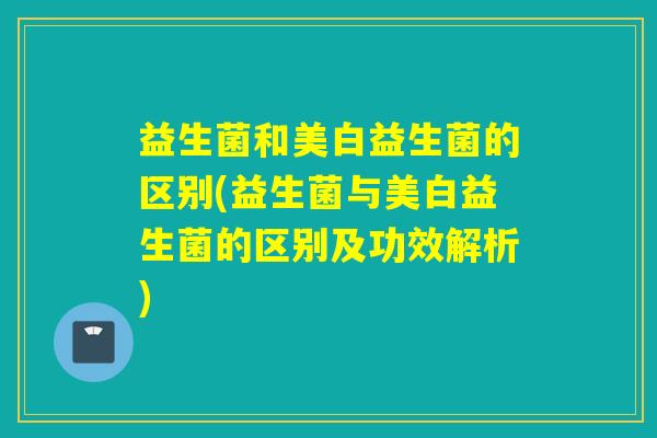 益生菌和美白益生菌的区别(益生菌与美白益生菌的区别及功效解析)