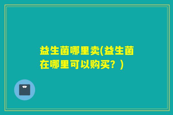 益生菌哪里卖(益生菌在哪里可以购买?) 益生菌哪里卖(益生菌在哪里可以购买?)