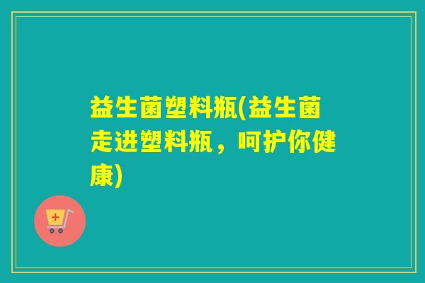益生菌塑料瓶(益生菌走进塑料瓶，呵护你健康)