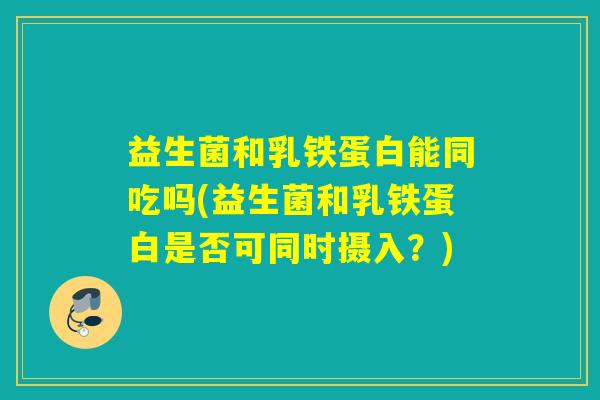 益生菌和乳铁蛋白能同吃吗(益生菌和乳铁蛋白是否可同时摄入?) 益生菌和乳铁蛋白能同吃吗(益生菌和乳铁蛋白是否可同时摄入?)