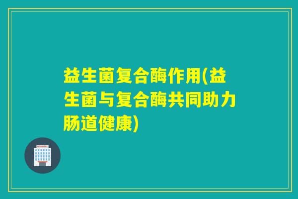 益生菌复合酶作用(益生菌与复合酶共同助力肠道健康)