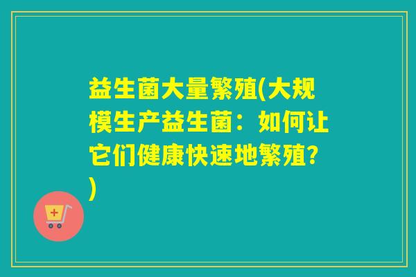 益生菌大量繁殖(大规模生产益生菌:如何让它们健康快速地繁殖?) 益生菌大量繁殖(大规模生产益生菌:如何让它们健康快速地繁殖?)