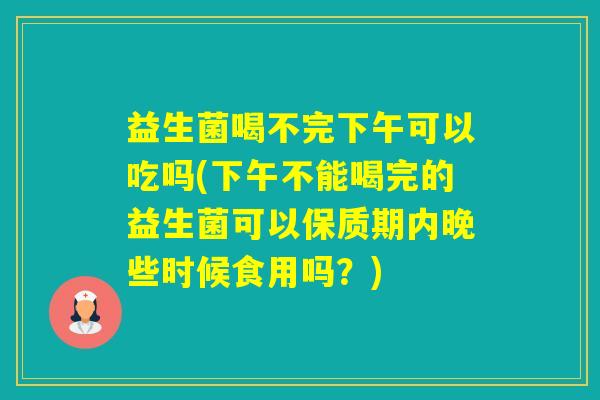 益生菌喝不完下午可以吃吗(下午不能喝完的益生菌可以保质期内晚些时候食用吗?) 益生菌喝不完下午可以吃吗(下午不能喝完的益生菌可以保质期内晚些时候食用吗?)