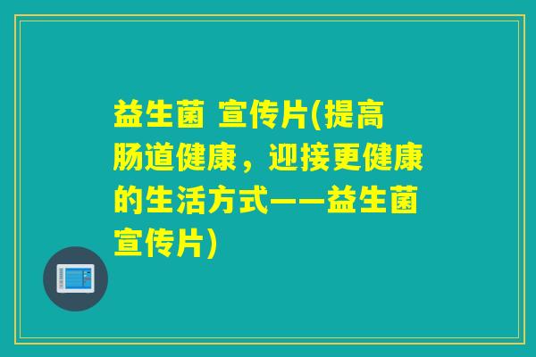 益生菌 宣传片(提高肠道健康,迎接更健康的生活方式——益生菌宣传片) 益生菌 宣传片(提高肠道健康,迎接更健康的生活方式——益生菌宣传片)