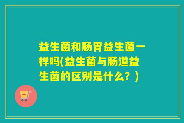 益生菌和肠胃益生菌一样吗(益生菌与肠道益生菌的区别是什么？)