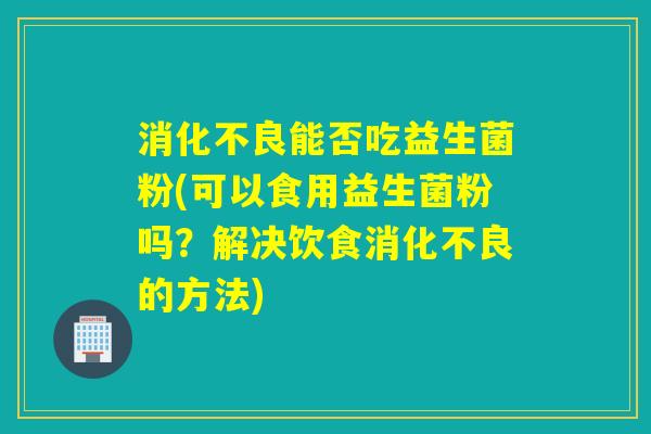 能否吃益生菌粉(可以食用益生菌粉吗?解决饮食的方法) 能否吃益生菌粉(可以食用益生菌粉吗?解决饮食的方法)