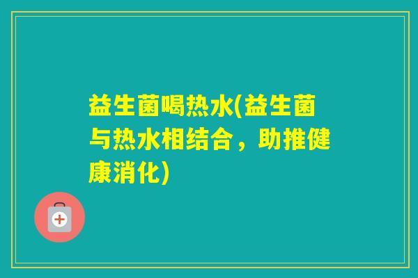 益生菌喝热水(益生菌与热水相结合,助推健康消化) 益生菌喝热水(益生菌与热水相结合,助推健康消化)