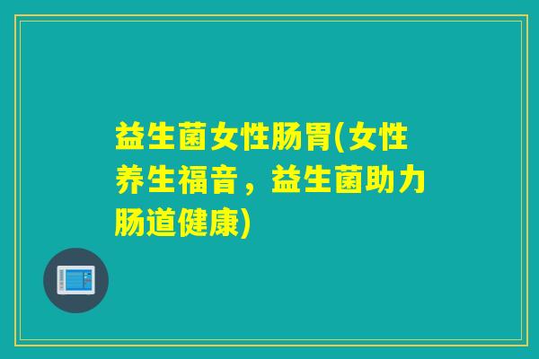 益生菌女性肠胃(女性养生福音,益生菌助力肠道健康) 益生菌女性肠胃(女性养生福音,益生菌助力肠道健康)