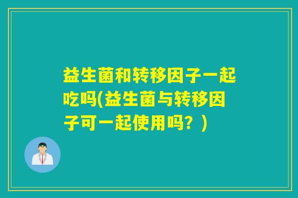 益生菌和转移因子一起吃吗(益生菌与转移因子可一起使用吗？)