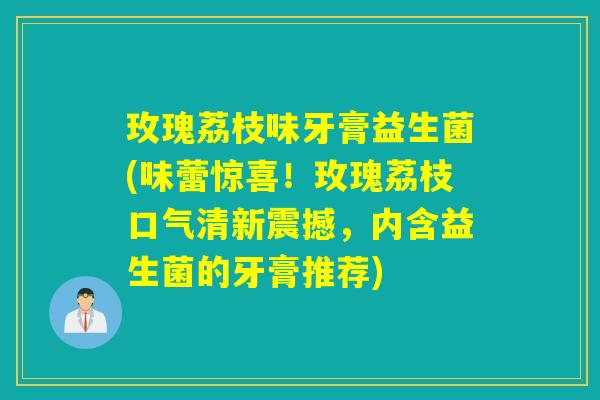 玫瑰荔枝味牙膏益生菌(味蕾惊喜!玫瑰荔枝口气清新震撼,内含益生菌的牙膏推荐) 玫瑰荔枝味牙膏益生菌(味蕾惊喜!玫瑰荔枝口气清新震撼,内含益生菌的牙膏推荐)