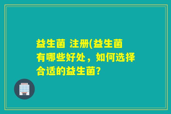 益生菌 注册(益生菌有哪些好处,如何选择合适的益生菌? 益生菌 注册(益生菌有哪些好处,如何选择合适的益生菌?
