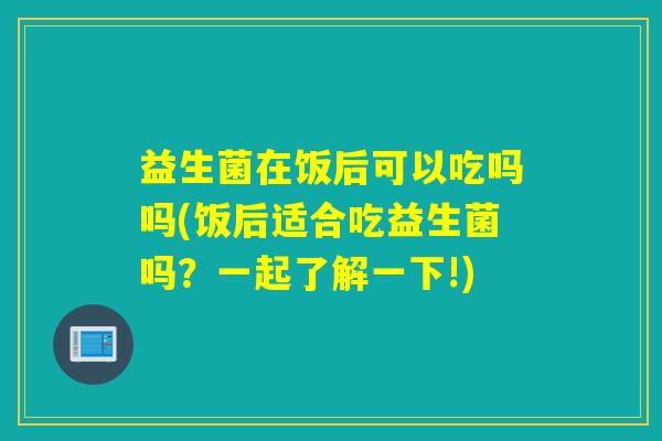 益生菌在饭后可以吃吗吗(饭后适合吃益生菌吗？一起了解一下!)