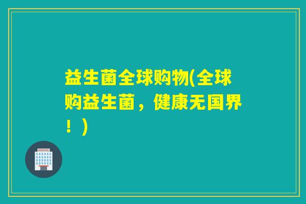 益生菌全球购物(全球购益生菌,健康无国界!) 益生菌全球购物(全球购益生菌,健康无国界!)
