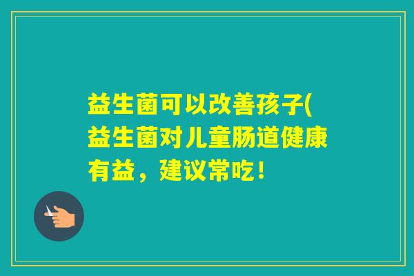 益生菌可以改善孩子(益生菌对儿童肠道健康有益,建议常吃! 益生菌可以改善孩子(益生菌对儿童肠道健康有益,建议常吃!